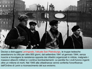 Decise a distruggere Leningrado, l'attuale San Pietroburgo, le truppe tedesche
assediarono la città per oltre 800 giorni, dal settembre 1941 al gennaio 1944, senza
riuscire a travolgere la resistenza opposta dai cittadini organizzati in milizie, malgrado i
massicci attacchi militari e i continui bombardamenti. Le perdite fra i civili furono ingenti:
oltre un milione di morti. Nel 1945 alla cittadinanza venne conferita l'onorificenza
dell'Ordine di Lenin a riconoscimento del suo eroismo.
 