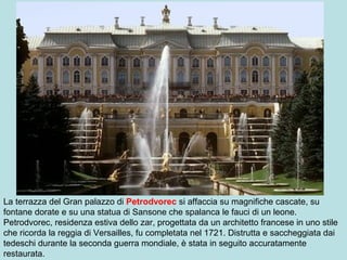 La terrazza del Gran palazzo di Petrodvorec si affaccia su magnifiche cascate, su
fontane dorate e su una statua di Sansone che spalanca le fauci di un leone.
Petrodvorec, residenza estiva dello zar, progettata da un architetto francese in uno stile
che ricorda la reggia di Versailles, fu completata nel 1721. Distrutta e saccheggiata dai
tedeschi durante la seconda guerra mondiale, è stata in seguito accuratamente
restaurata.
 