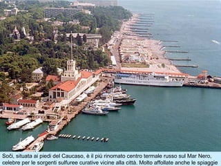 Soči, situata ai piedi del Caucaso, è il più rinomato centro termale russo sul Mar Nero,
celebre per le sorgenti sulfuree curative vicine alla città. Molto affollate anche le spiaggie
 