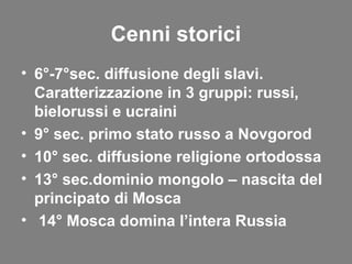 Cenni storici
• 6°-7°sec. diffusione degli slavi.
Caratterizzazione in 3 gruppi: russi,
bielorussi e ucraini
• 9° sec. primo stato russo a Novgorod
• 10° sec. diffusione religione ortodossa
• 13° sec.dominio mongolo – nascita del
principato di Mosca
• 14° Mosca domina l’intera Russia
 