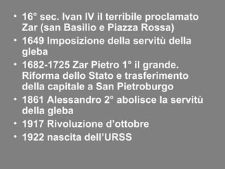 • 16° sec. Ivan IV il terribile proclamato
Zar (san Basilio e Piazza Rossa)
• 1649 Imposizione della servitù della
gleba
• 1682-1725 Zar Pietro 1° il grande.
Riforma dello Stato e trasferimento
della capitale a San Pietroburgo
• 1861 Alessandro 2° abolisce la servitù
della gleba
• 1917 Rivoluzione d’ottobre
• 1922 nascita dell’URSS
 