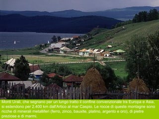Monti Urali, che segnano per un lungo tratto il confine convenzionale tra Europa e Asia,
si estendono per 2.400 km dall'Artico al mar Caspio. Le rocce di queste montagne sono
ricche di minerali metalliferi (ferro, zinco, bauxite, platino, argento e oro), di pietre
preziose e di marmi.
 