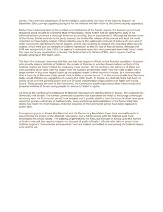 crimes. The continued celebration of Soviet holidays, particularly the "Day of the Security Organs" on
December 20th, conveys appalling disregard for the millions who fell victim to the Soviet security apparatus.

Rather than harkening back to the symbols and institutions of the Soviet regime, the Russian government
should be doing its best to overcome that terrible legacy. Boris Yeltsin had an opportunity early in his
administration to promote a thorough historical accounting, but he squandered it. Although he allowed some
of the former Soviet archives to be partly opened, he limited the release of documents and kept the most
important archives tightly sealed. Yeltsin failed to ensure the systematic removal of statues of Lenin and of
other monuments glorifying the Soviet regime, and he was unwilling to disband the sprawling state security
organs, which were just as symbolic of Stalinist repression as the SS was of Nazi atrocities. Although the
KGB was reorganized in late 1991, the agency's repressive apparatus was preserved essentially intact under
the main successor organization in Russia, the Federal Security Service (FSB), which regards itself as
proudly carrying on the KGB’s work.

The lack of a thorough reckoning with the past has had negative effects on the Russian population. Russians
who proudly display portraits of Stalin on the streets of Moscow or who lay flowers before symbols of the
Stalinist regime are never chided for condoning mass murder. On the contrary, the admirers of Stalin can
now purchase silver coins with his image from the Russian government itself. This may help explain why a
large number of Russians regard Stalin as the greatest leader in their country's history. It is inconceivable
that a majority of Germans today would think of Hitler in similar terms. It is also inconceivable that Germans
today would tolerate any suggestion of reviving the Hitler Youth. In Russia, by contrast, there has been no
outcry at all over the growing power and size of youth indoctrination organizations like Nashi and Young
Guard. These groups are akin to the Komsomol, the Communist youth organization that indoctrinated and
prepared millions of Soviet young people for service to Stalin’s regime.

So long as the symbols and institutions of Stalinist repression are still flourishing in Russia, the prospects for
democracy will be dim. The former Communist countries that have done the most to encourage a thorough
reckoning with the Communist period have enjoyed much greater stability than the countries that have gone
about the process selectively or halfheartedly. Deep and lasting democratization in the former East-bloc
states has made the most headway when the iniquities of the Communist period have been exposed to
public light.

Courageous groups in Russia like Memorial and the Democracy Foundation have done invaluable work in
documenting the extent of the Stalinist repressions, but a full reckoning with the Stalinist past must
encompass the whole society. The passing of generations will help, but the task of facing up to the horrors
of Stalin's rule will also require integrity on the part of public officials – officials who take no pride in the
Stalinist regime's "monumental achievements" and are instead committed to overcoming the Stalinist legacy
once and for all.
 