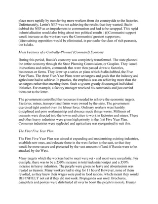place more rapidly by transferring more workers from the countryside to the factories.
Unfortunately, Lenin's NEP was not achieving the results that they wanted. Stalin
dubbed the NEP as an impedement to communism and had to be scrapped. This rapid
industrialisation would also bring about two political results : (i)Communist support
would increase as the workers were the Communists' greatest supporters;
(ii)remaining opposition would be eliminated, in particular the class of rich peasants,
the kulaks.

Main Features of a Centrally-Planned (Command) Economy

During this period, Russia's economy was completely transformed. The state planned
the entire economy through the State Planning Commission, or Gosplan. They issued
instructions and orders, commands that were then passed down to factories,
businesses or farms. They drew up a series or plans which Stalin dubbed, the Five
Year Plans. The three Five-Year Plans were set targets and goals that the industry and
agriculture had to achieve. In practice, the emphasis was on achieving more than the
set targets rather than meeting them. Such a system greatly discouraged individual
initiative. For example, a factory manager received his commands and just carried
them out to the letter.

The government controlled the resources it needed to achieve the economic targets.
Factories, mines, transport and farms were owned by the state. The government
exercised tight control over the labour force. Ordinary workers were harshly
disciplined and poor workmanship and absence made things worse. Millionis of
peasants were directed into the towns and cities to work in factories and mines. These
and other heavy industries were given high priority in the first Five Year Plan.
Consumer industries were neglected and agriculture was reorganised to suit this.

The First Five Year Plan

The First Five Year Plan was aimed at expanding and modernising existing industries,
establish new ones, and relocate those in the west further to the east, so that they
would be more secure and protected by the vast amounts of land if Russia were to be
attacked by the West.

Many targets which the workers had to meet were set - and most were unrealistic. For
example, there was to be a 250% increase in total industrial output and a 350%
increase in heavy industries. The people were given no leave and absenteeism was
treated as treason. Many workers had to slog for 11 hours! However, none of them
revolted, as they knew their wages were paid in food rations, which meant they would
DEFINITELY not eat if they did not work. Propaganda was used. Brochures,
pamphlets and posters were distributed all over to boost the people's morale. Human
 