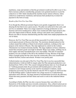 machinery, crops and animals so that the government would not be able to use it. In a
bid to increase collective membership, peasants were granted incentives to join the
collectives in 1930. Stalin introduced the machine tractor station in Russia, where
collectives could borrow machinery and increase their productivity in return for
payment in the form of crops.

Results of the First Five Year Plan

Even though the official government figures were greatly exaggerated, there is no
denying the fact that it was a great success. The plan was achieved in four years, and
not five as scheduled. There was a huge expansion of energy production as new
factories and towns needed power. Dams were created and other major projects also
led to the improvement of Russia. Roads, railways and canals were constructed.
Russia was able to increase manufacturing and thus make more ample preparations for
war in future.

However, the Five Year Plan was not all that successful if we talk in terms of the
social aspects present in Russia at that time. The enormous demands placed on the
workers meant that millions of them lived in harsh conditions, working on the vast
projects in the interior of Russia. The state tightened its control on the workers.
Absenteeism was treated extremely harshly. The large emphasis on heavy industries
meant that consumer goods were high in demand. Shops were empty, clothing was in
short supply and many household items were unavailable. THe lack of consumer
products was one example of the fall in the standard of living. Because of the huge
influx of people going into the cities from the countryside, there were insufficient
medical facilities, houses and schools. Workers were poorly paid.

Collectivisation was also part of the Five Year Plan, but it was less successful than
industrialisation. It did not fulfil its targets udner the Plan and grain production even
declined from 1928 to 1932. This caused widespread famine later on. Even though up
to 7 milliong peasants died, the government still hoarded grain to sell to other
countries to earn foreign currency to be used for investment in industry. Grain
production recovered a lot, but the lifestock took till 1953 to regain its 1928 level due
to all the killings earlier. Collectivisation was a huge success as it made Russia's
agriculture more efficient. The huge amount of mechanisation involved, the efficiency
meant that many peasants left their farms and went to work in the industrial labour
sector.

According to Stalin, the Plan was also a success because they were able to rid
themselves of the kulaks and move towards communism. Also, collectivisation put an
end to private ownership of land. Land was nationalised and allowed peasants to own
 