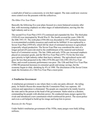 a small plot of land as a concession, to win their support. The state could now exercise
more control over the peasants with the collectives.

The Other Five Year Plans

Basically the following five-year plans focused on a more balanced economy after
that, with increasing emphasis on other stages of industrialisation, moving into the
light industry and so on.

The second Five-Year Plan (1933-37) continued and expanded the first. The third plan
(1938-42) was interrupted by World War II. The fourth covered the years 1946-50,
the fifth 1951-55. The sixth plan (1956-60) was discarded in 1957, primarily because
it overcommitted available resources and could not be fulfilled. It was replaced by a
Seven-Year Plan (1959-65), which fell far short of estimated increases in agricultural
(especially wheat) production. The Seven-Year Plan was considered the start of a
longer period (20 years) devoted to the establishment of the material and technical
basis of a Communist society. The late 1960s and early 1970s saw increased emphasis
placed on consumer goods, and the 9th Five-Year Plan (1971-75) for the first time
gave priority to light industry rather than heavy industry. The agricultural sector still
grew far less than projected in the 10th (1976-80) and 11th (1981-85) Five-Year
Plans, and overall economic performance was poor. The 12th and final Five-Year Plan
(1986-90) projected increases in consumer goods and energy savings, but the
economy began to slide, shrinking by 4% in 1990. The dissolution of the Soviet Union
made the formation of a 13th Five-Year Plan a moot point.



A Totalitarian Government

A totalitarian government is one where there is only one party allowed - the ruling
party. In Stalin's Russia this meant that the Communist Party was supreme. All
criticism and opposition is eliminated. The people are expected to be totally loyal to
the state and to the person at the head of the government. Stalin ruled as a dictator,
commanding his people with absolute power. He conducted many purges against his
rivals and introduced a new constitution which reinforced his power. The secret police
and even a cult helped to build up his image and keep him in power.

Reasons for the Purges

Under Stalin's totalitarian government of the 1930s, many purges were held, killing
millions.
 