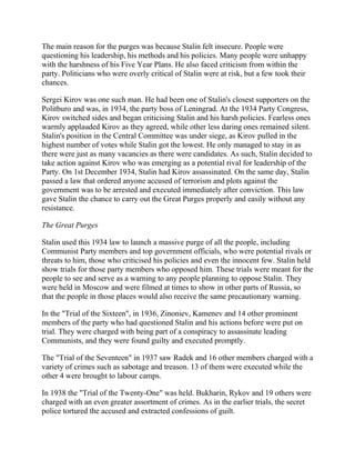 The main reason for the purges was because Stalin felt insecure. People were
questioning his leadership, his methods and his policies. Many people were unhappy
with the harshness of his Five Year Plans. He also faced criticism from within the
party. Politicians who were overly critical of Stalin were at risk, but a few took their
chances.

Sergei Kirov was one such man. He had been one of Stalin's closest supporters on the
Politburo and was, in 1934, the party boss of Leningrad. At the 1934 Party Congress,
Kirov switched sides and began criticising Stalin and his harsh policies. Fearless ones
warmly applauded Kirov as they agreed, while other less daring ones remained silent.
Stalin's position in the Central Committee was under siege, as Kirov pulled in the
highest number of votes while Stalin got the lowest. He only managed to stay in as
there were just as many vacancies as there were candidates. As such, Stalin decided to
take action against Kirov who was emerging as a potential rival for leadership of the
Party. On 1st December 1934, Stalin had Kirov assassinated. On the same day, Stalin
passed a law that ordered anyone accused of terrorism and plots against the
government was to be arrested and executed immediately after conviction. This law
gave Stalin the chance to carry out the Great Purges properly and easily without any
resistance.

The Great Purges

Stalin used this 1934 law to launch a massive purge of all the people, including
Communist Party members and top government officials, who were potential rivals or
threats to him, those who criticised his policies and even the innocent few. Stalin held
show trials for those party members who opposed him. These trials were meant for the
people to see and serve as a warning to any people planning to oppose Stalin. They
were held in Moscow and were filmed at times to show in other parts of Russia, so
that the people in those places would also receive the same precautionary warning.

In the "Trial of the Sixteen", in 1936, Zinoniev, Kamenev and 14 other prominent
members of the party who had questioned Stalin and his actions before were put on
trial. They were charged with being part of a conspiracy to assassinate leading
Communists, and they were found guilty and executed promptly.

The "Trial of the Seventeen" in 1937 saw Radek and 16 other members charged with a
variety of crimes such as sabotage and treason. 13 of them were executed while the
other 4 were brought to labour camps.

In 1938 the "Trial of the Twenty-One" was held. Bukharin, Rykov and 19 others were
charged with an even greater assortment of crimes. As in the earlier trials, the secret
police tortured the accused and extracted confessions of guilt.
 