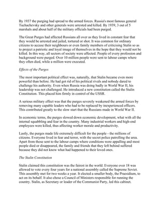 By 1937 the purging had spread to the armed forces. Russia's most famous general
Tuchachevsky and other generals were arrested and killed. By 1939, 3 out of 5
marshals and about half of the military officials had been purged.

The Great Purges had affected Russians all over as they lived in constant fear that
they would be arrested and jailed, tortured or shot. It was common for ordinary
citizens to accuse their neighbours or even family members of criticising Stalin so as
to project a patriotic and loyal image of themselves in the hope that they would not be
killed. In this way, all sectors of society were affected. People of every profession and
background were purged. Over 10 million people were sent to labour camps where
they often died, while a million were executed.

Effects of the Purges

The most important political effect was, naturally, that Stalin became even more
powerful than before. He had got rid of his political rivals and nobody dared to
challenge his authority. Even when Russia was doing badly in World War II, his
leadership was not challenged. He introduced a new constitution called the Stalin
Constitution. This placed him firmly in control of the USSR.

A serious military effect was that the purges severely weakened the armed forces by
removing many capable leaders who had to be replaced by inexperienced officers.
This contributed greatly to the slow start that the Russians made in World War II.

In economic terms, the purges slowed down economic development, what with all the
internal squabbling and fear in the country. Many industrial workers and high-end
employees were killed, thus affecting worker morale and productivity.

Lastly, the purges made life extremely difficult for the people - the millions of
citizens. Everyone lived in fear and terror, with the secret police patrolling the area.
Apart from those sent to the labour camps where conditions were appalling and most
people died or disappeared, the family and friends that they left behind suffered
because they did not know what had happened to their loved ones.

The Stalin Constitution

Stalin claimed this constitution was the fairest in the world. Everyone over 18 was
allowed to vote every four years for a national assembly called the Supreme Soviet.
This assembly met for two weeks a year. It elected a smaller body, the Praesidium, to
act on its behalf. It also chose a Council of Ministers responsible for running the
country. Stalin, as Secretary or leader of the Communist Party, led this cabinet.
 