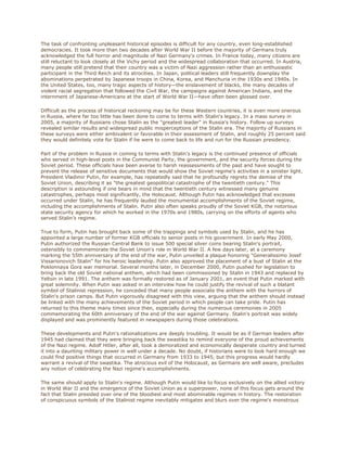 The task of confronting unpleasant historical episodes is difficult for any country, even long-established
democracies. It took more than two decades after World War II before the majority of Germans truly
acknowledged the full horror and magnitude of Nazi Germany's crimes. In France today, many citizens are
still reluctant to look closely at the Vichy period and the widespread collaboration that occurred. In Austria,
many people still pretend that their country was a victim of Nazi aggression rather than an enthusiastic
participant in the Third Reich and its atrocities. In Japan, political leaders still frequently downplay the
abominations perpetrated by Japanese troops in China, Korea, and Manchuria in the 1930s and 1940s. In
the United States, too, many tragic aspects of history—the enslavement of blacks, the many decades of
violent racial segregation that followed the Civil War, the campaigns against American Indians, and the
internment of Japanese-Americans at the start of World War II—have often been glossed over.

Difficult as the process of historical reckoning may be for these Western countries, it is even more onerous
in Russia, where far too little has been done to come to terms with Stalin's legacy. In a mass survey in
2005, a majority of Russians chose Stalin as the "greatest leader" in Russia's history. Follow up surveys
revealed similar results and widespread public misperceptions of the Stalin era. The majority of Russians in
these surveys were either ambivalent or favorable in their assessment of Stalin, and roughly 25 percent said
they would definitely vote for Stalin if he were to come back to life and run for the Russian presidency.

Part of the problem in Russia in coming to terms with Stalin's legacy is the continued presence of officials
who served in high-level posts in the Communist Party, the government, and the security forces during the
Soviet period. These officials have been averse to harsh reassessments of the past and have sought to
prevent the release of sensitive documents that would show the Soviet regime's activities in a sinister light.
President Vladimir Putin, for example, has repeatedly said that he profoundly regrets the demise of the
Soviet Union, describing it as "the greatest geopolitical catastrophe of the twentieth century." This
description is astounding if one bears in mind that the twentieth century witnessed many genuine
catastrophes, perhaps most significantly, the Holocaust. Although Putin has acknowledged that excesses
occurred under Stalin, he has frequently lauded the monumental accomplishments of the Soviet regime,
including the accomplishments of Stalin. Putin also often speaks proudly of the Soviet KGB, the notorious
state security agency for which he worked in the 1970s and 1980s, carrying on the efforts of agents who
served Stalin’s regime.

True to form, Putin has brought back some of the trappings and symbols used by Stalin, and he has
appointed a large number of former KGB officials to senior posts in his government. In early May 2000,
Putin authorized the Russian Central Bank to issue 500 special silver coins bearing Stalin's portrait,
ostensibly to commemorate the Soviet Union's role in World War II. A few days later, at a ceremony
marking the 55th anniversary of the end of the war, Putin unveiled a plaque honoring "Generalissimo Josef
Vissarionovich Stalin" for his heroic leadership. Putin also approved the placement of a bust of Stalin at the
Poklonnaya Gora war memorial. Several months later, in December 2000, Putin pushed for legislation to
bring back the old Soviet national anthem, which had been commissioned by Stalin in 1943 and replaced by
Yeltsin in late 1991. The anthem was formally restored as of January 2001, an event that Putin marked with
great solemnity. When Putin was asked in an interview how he could justify the revival of such a blatant
symbol of Stalinist repression, he conceded that many people associate the anthem with the horrors of
Stalin's prison camps. But Putin vigorously disagreed with this view, arguing that the anthem should instead
be linked with the many achievements of the Soviet period in which people can take pride. Putin has
returned to this theme many times since then, especially during the numerous ceremonies in 2005
commemorating the 60th anniversary of the end of the war against Germany. Stalin's portrait was widely
displayed and was prominently featured in newspapers during those celebrations.

These developments and Putin's rationalizations are deeply troubling. It would be as if German leaders after
1945 had claimed that they were bringing back the swastika to remind everyone of the proud achievements
of the Nazi regime. Adolf Hitler, after all, took a demoralized and economically desperate country and turned
it into a daunting military power in well under a decade. No doubt, if historians were to look hard enough we
could find positive things that occurred in Germany from 1933 to 1945, but this progress would hardly
warrant a revival of the swastika. The atrocious evil of the Holocaust, as Germans are well aware, precludes
any notion of celebrating the Nazi regime's accomplishments.

The same should apply to Stalin's regime. Although Putin would like to focus exclusively on the allied victory
in World War II and the emergence of the Soviet Union as a superpower, none of this focus gets around the
fact that Stalin presided over one of the bloodiest and most abominable regimes in history. The restoration
of conspicuous symbols of the Stalinist regime inevitably mitigates and blurs over the regime's monstrous
 