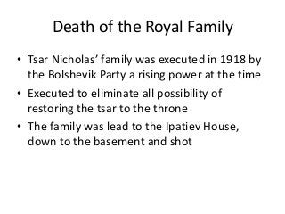 Death of the Royal Family
• Tsar Nicholas’ family was executed in 1918 by
the Bolshevik Party a rising power at the time
• Executed to eliminate all possibility of
restoring the tsar to the throne
• The family was lead to the Ipatiev House,
down to the basement and shot
 
