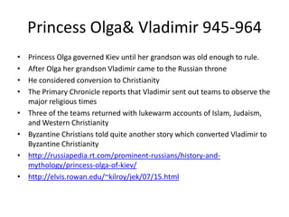 Princess Olga& Vladimir 945-964
• Princess Olga governed Kiev until her grandson was old enough to rule.
• After Olga her grandson Vladimir came to the Russian throne
• He considered conversion to Christianity
• The Primary Chronicle reports that Vladimir sent out teams to observe the
major religious times
• Three of the teams returned with lukewarm accounts of Islam, Judaism,
and Western Christianity
• Byzantine Christians told quite another story which converted Vladimir to
Byzantine Christianity
• http://russiapedia.rt.com/prominent-russians/history-and-
mythology/princess-olga-of-kiev/
• http://elvis.rowan.edu/~kilroy/jek/07/15.html
 