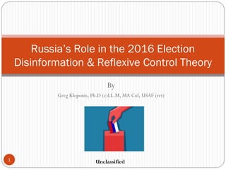 By
Greg Kleponis, Ph.D (c)LL.M, MA Col, USAF (ret)
Russia’s Role in the 2016 Election
Disinformation & Reflexive Control Theory
Unclassified1
 