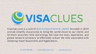 Visaclues.com is a unit of SKIES HOLIDAYS PRIVATE LIMITED founded in 2010
and we simplify visa process to bring the world closer to our clients and
let them save their time and energy. We have the tools, experience, and
global network necessary to effectively reduce the time associated with
obtaining travel documents and legalizations.
+91-8750 897 888 I support@visaclues.com I www.visaclues.com
 