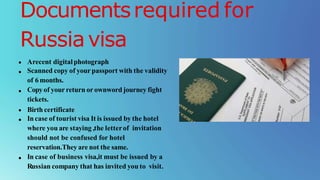Documentsrequired for
Russiavisa
Arecent digitalphotograph
Scanned copy of your passport with the validity
of 6 months.
Copyof your return or ownword journey fight
tickets.
Birth certificate
In case of tourist visa It is issued by the hotel
where you are staying ,the letterof invitation
should not be confused for hotel
reservation.They are not the same.
In case of business visa,it must be issued by a
Russian company that has invited you to visit.
 