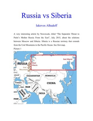 Russia vs Siberia
Iakovos Alhadeff
A very interesting article by Newsweek, titled “The Separatist Threat to
Putin’s Mother Russia From the East”, July 2015, about the relations
between Moscow and Siberia. Siberia is a Russian territory that extends
from the Ural Mountains to the Pacific Ocean. See first map.
Picture 1
 