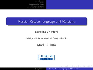 Introduction
Russia
Languages in Russia
Russian language
Russians vs Americans
Russia, Russian language and Russians
Ekaterina Vylomova
Fulbright scholar at Montclair State University
March 19, 2014
E. Vylomova Russia, Russian language and Russians
 