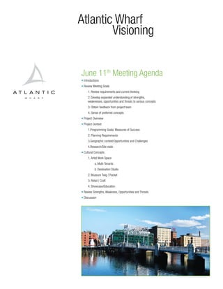 Atlantic Wharf
        Visioning


June 11th Meeting Agenda
• Introductions
• Review Meeting Goals
     1. Review requirements and current thinking
     2. Develop expanded understanding of strengths,
     weaknesses, opportunities and threats to various concepts
     3. Obtain feedback from project team
     4. Sense of preferred concepts
• Project Overview
• Project Context
     1.Programming Goals/ Measures of Success
     2. Planning Requirements
     3.Geographic context/Opportunities and Challenges
     4.Research/Site visits
• Cultural Concepts
     1. Artist Work Space
           a. Multi-Tenants
           b. Destination Studio
     2. Museum Twig / Pocket
     3. Retail / Craft
     4. Showcase/Education
• Review Strengths, Weakness, Opportunities and Threats
• Discussion
 