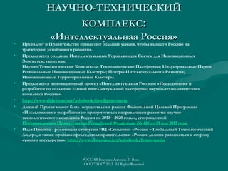 НАУЧНО-ТЕХНИЧЕСКИЙ

•
•

•

•
•

•

КОМПЛЕКС:
«Интеллектуальная Россия»

Президент и Правительство прилагают большие усилия, чтобы вывести Россию на
траекторию устойчивого развития.
Предлагается создание Интеллектуальных Управляющих Систем для Инновационных
Экосистем, таких как:
Научно-Технологические Комплексы; Технологические Платформы; Индустриальные Парки;
Региональные Инновационные Кластеры; Центры Интеллектуального Развития;
Инновационные Территориальные Кластеры.
Предлагается инновационный проект «Интеллектуальная Россия»: «Исследования и
разработки по созданию единой интеллектуальной платформы научно-технологического
комплекса России».
http://www.slideshare.net/ashabook/intelligent-russia
Данный Проект может быть осуществлен в рамках Федеральной Целевой Программы
«Исследования и разработки по приоритетным направлениям развития научнотехнологического комплекса России на 2014—2020 годы», утвержденной 
Постановлением Правительства Российской Федерации № 426 от 21 мая 2013 года.
Идея Проекта - реализация стратегии ИЦ «Сколково» «Россия – Глобальный Технологический
Лидер», а также призыва председателя правительства: «Россия должна развиваться в сторону
«умного государства». http://www.slideshare.net/ashabook/future-russia

РОССИЯ-Ведущая Держава 21 Века
ООО "ЭИС" 2013 All Rights Reserved

 