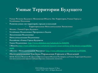 Умные Территории Будущего
•

•

Умные Регионы Будущего: Московская Область: Эко Территории, Умные Города и
Устойчивые Поселения
Развития умных эко территорий, городов и поселений
•
Территориальные Интеллектуальные Экосистемы:
Москва - Умный Город Будущего
Устойчивое Подмосковье: Программы и Задачи
Экологизация Подмосковья
Интеллектуализация Подмосковья
Российские «Умные Города Будущего»
Умное Подмосковье. http://www.slideshare.net/ashabook/ss-21266398
i-Moscow: http://www.slideshare.net/ashabook/moscow-smart-territory-of-the-future-compatibilitymode
«Москва – Интеллектуальный Экогород»: http://www.slideshare.net/ashabook/ss-9714384

•

Интеллектуальные Системы Управления Городов и Поселений

•

ЦЕЛЬ: Базовая Модель и Федеральная Компьютерная Облачная Платформа для Умных Территорий Будущего
как интеллектуальных физико-кибернетических социальных экосистем.

•
•
•
•
•
•
•
•

РОССИЯ-Ведущая Держава 21 Века
ООО "ЭИС" 2013 All Rights Reserved

 