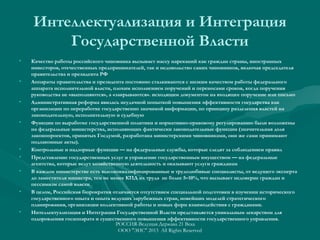 Интеллектуализация и Интеграция
Государственной Власти
•

•

•

•

•
•
•

•

•

Качество работы российского чиновника вызывает массу нареканий как граждан страны, иностранных
инвесторов, отечественных предпринимателей, так и недовольство самих чиновников, включая председателя
правительства и президента РФ
Аппараты правительства и президента постоянно сталкиваются с низким качеством работы федерального
аппарата исполнительной власти, плохим исполнением поручений и переносами сроков, когда поручения
руководства не «выполняются», а «закрываются». исходящим документом на входящее поручение или письмо
Административная реформа явилась неудачной попыткой повышения эффективности государства как
организации по переработке государственно значимой информации, по принципу разделения властей на
законодательную, исполнительную и судебную
Функции по выработке государственной политики и нормативно-правовому регулированию были возложены
на федеральные министерства, исполняющих фактически законодательные функции (значительная доля
законопроектов, принятых Госдумой, разработана министерскими чиновниками, они же сами принимают
подзаконные акты).
Контрольные и надзорные функции — на федеральные службы, которые следят за соблюдением правил
Представление государственных услуг и управление государственным имуществом — на федеральные
агентства, которые ведут хозяйственную деятельность и оказывают услуги гражданам
В каждом министерстве есть высококвалифицированные и трудолюбивые специалисты, от ведущего эксперта
до заместителя министра, тем не менее КПД их труда не более 5–10%, что вызывает недоверие граждан и
пессимизм самой власти
В целом, Российская бюрократия отличается отсутствием специальной подготовки в изучении исторического
государственного опыта и опыта ведущих зарубежных стран, новейших моделей стратегического
планирования, организации коллективной работы и новых форм взаимодействия с гражданами.
Интеллектуализация и Интеграция Государственной Власти представляется уникальным лекарством для
оздоровления госаппарата и существенного повышения эффективности государственного управления.
РОССИЯ-Ведущая Держава 21 Века
ООО "ЭИС" 2013 All Rights Reserved

 