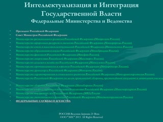 Интеллектуализация и Интеграция
Государственной Власти
Федеральные Министерства и Ведомства
•
•
•
•
•
•
•
•
•
•
•
•
•

Президент Российской Федерации
Совет Министров Российской Федерации
Министерство регионального развития Российской Федерации (Минрегион России)
Министерство природных ресурсов и экологии Российской Федерации (Минприроды России)
Министерство связи и массовых коммуникаций Российской Федерации (Минкомсвязь России)
Министерство образования и науки Российской Федерации (Минобрнауки России)
Министерство финансов Российской Федерации (Минфин России)
Министерство энергетики Российской Федерации (Минэнерго России)
Министерство сельского хозяйства Российской Федерации (Минсельхоз России)
Министерство промышленности и торговли Российской Федерации (Минпромторг России)
Министерство транспорта Российской Федерации (Минтранс России)
Министерство здравоохранения и социального развития Российской Федерации (Минздравсоцразвития России)
Министерство Российской Федерации по делам гражданской обороны, чрезвычайным ситуациям и ликвидации последс

•
•
•
•
•

Министерство обороны Российской Федерации (Минобороны России)
Министерство спорта, туризма и молодежной политики Российской Федерации (Минспорттуризм России)
Министерство внутренних дел Российской Федерации (МВД России
Министерство экономического развития Российской Федерации (Минэкономразвития России)
ФЕДЕРАЛЬНЫЕ СЛУЖБЫ И АГЕНСТВА

РОССИЯ-Ведущая Держава 21 Века
ООО "ЭИС" 2013 All Rights Reserved

 
