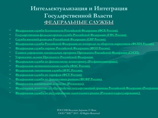 Интеллектуализация и Интеграция
Государственной Власти
ФЕДЕРАЛЬНЫЕ СЛУЖБЫ
•
•
•
•
•
•
•
•
•
•
•
•
•
•

Федеральная служба безопасности Российской Федерации (ФСБ России)
Государственная фельдъегерская служба Российской Федерации (ГФС России)
Служба внешней разведки Российской Федерации (СВР России)
Федеральная служба Российской Федерации по контролю за оборотом наркотиков (ФСКН России)
Федеральная служба охраны Российской Федерации (ФСО России)
Главное управление специальных программ Президента Российской Федерации (ГУСП)
Управление делами Президента Российской Федерации
Федеральная служба по финансовому мониторингу (Росфинмониторинг)
Федеральная антимонопольная служба (ФАС России)
Федеральная таможенная служба (ФТС России)
Федеральная служба по тарифам (ФСТ России)
Федеральная служба по финансовым рынкам (ФСФР России)
Федеральное космическое агентство (Роскосмос)
Федеральное агентство по обустройству государственной границы Российской Федерации (Росграниц

•

Федеральная служба по регулированию алкогольного рынка (Росалкогольрегулирование )

РОССИЯ-Ведущая Держава 21 Века
ООО "ЭИС" 2013 All Rights Reserved

 