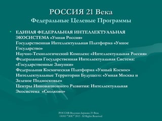 РОССИЯ 21 Века
Федеральные Целевые Программы
• ЕДИНАЯ ФЕДЕРАЛЬНАЯ ИНТЕЛЛЕКТУАЛЬНАЯ
ЭКОСИСТЕМА «Умная Россия»
Государственная Интеллектуальная Платформа «Умное
Государство»
Научно-Технологический Комплекс «Интеллектуальная Россия»
Федеральная Государственная Интеллектуальная Система:
«Государственные Закупки»
Федеральная Космическая Платформа «Умный Космос»
Интеллектуальные Территории Будущего: «Умная Москва и
Зеленое Подмосковье»
Центры Инновационного Развития: Интеллектуальная
Экосистема «Сколково»

РОССИЯ-Ведущая Держава 21 Века
ООО "ЭИС" 2013 All Rights Reserved

 