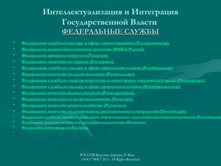 Интеллектуализация и Интеграция
Государственной Власти
ФЕДЕРАЛЬНЫЕ СЛУЖБЫ
•
•
•
•
•
•
•
•
•
•
•
•

Федеральная служба по надзору в сфере здравоохранения (Росздравнадзор)
Федеральное медико-биологическое агентство (ФМБА России)
Федеральное архивное агентство (Росархив)
Федеральное агентство по туризму (Ростуризм)
Федеральная служба по надзору в сфере образования и науки (Рособрнадзор)
Федеральное агентство по делам молодежи (Росмолодежь)
Федеральная служба по гидрометеорологии и мониторингу окружающей среды (Росгидромет)
Федеральная служба по надзору в сфере природопользования (Росприроднадзор)
Федеральное агентство водных ресурсов (Росводресурсы)
Федеральное агентство по недропользованию (Роснедра)
Федеральное агентство лесного хозяйства (Рослесхоз)
Федеральное агентство по техническому регулированию и метрологии (Росстандарт )

•
•
•
•

Федеральная служба по надзору в сфере связи, информационных технологий и массовых коммуникаций (Роскомнадзор
Федеральное агентство по печати и массовым коммуникациям (Роспечать)
Федеральное агентство связи (Россвязь)

РОССИЯ-Ведущая Держава 21 Века
ООО "ЭИС" 2013 All Rights Reserved

 