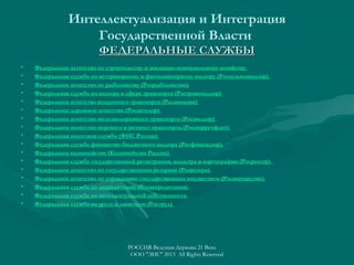 Интеллектуализация и Интеграция
Государственной Власти
ФЕДЕРАЛЬНЫЕ СЛУЖБЫ
•
•
•
•
•
•
•
•
•
•
•
•
•
•
•
•
•

Федеральное агентство по строительству и жилищно-коммунальному хозяйству
Федеральная служба по ветеринарному и фитосанитарному надзору (Россельхознадзор)
Федеральное агентство по рыболовству (Росрыболовство)
Федеральная служба по надзору в сфере транспорта (Ространснадзор)
Федеральное агентство воздушного транспорта (Росавиация)
Федеральное дорожное агентство (Росавтодор)
Федеральное агентство железнодорожного транспорта (Росжелдор)
Федеральное агентство морского и речного транспорта (Росморречфлот)
Федеральная налоговая служба (ФНС России)
Федеральная служба финансово-бюджетного надзора (Росфиннадзор)
Федеральное казначейство (Казначейство России)
Федеральная служба государственной регистрации, кадастра и картографии (Росреестр)
Федеральное агентство по государственным резервам (Росрезерв)
Федеральное агентство по управлению государственным имуществом (Росимущество)
Федеральная служба по аккредитации (Росаккредитация)
Федеральная служба по интеллектуальной собственности
Федеральная служба по труду и занятости (Роструд)

РОССИЯ-Ведущая Держава 21 Века
ООО "ЭИС" 2013 All Rights Reserved

 