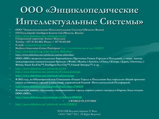 ООО «Энциклопедические
Интеллектуальные Системы»
•
•
•
•
•
•
•
•
•

•
•
•
•
•
•
•

ООО "Энциклопедические Интеллектуальные Системы“(Moscow/Russia)
EIS Encyclopedic Intelligent Systems Ltd (Moscow, Russia)
http://www.slideshare.net/ashabook/eis-ltd
Генеральный директор: Азамат Абдуллаев
Telefax: +357 25 561 883; Phone: + 357 99 683 849
E-mail: ontopaedia@gmail.com
Skolkovo Innovation Center Participant: http://community.sk.ru/net/1120292/
http://en.wikipedia.org/wiki/Azamat_Abdoullaev
http://en.wikipedia.org/wiki/Azamat_Abdoullaev
http://www.slideshare.net/ashabook/azamat-abdoullaev
ООО «ЭИС» является создателем Европейского Прототипа Умных Городов и Поселений, а также многих
международных концептуальных брендов: i-World, i-Russia, i-America, i-China, i-Europe, i-Japan, i-Germany, iBritain, Smart EcoCity™; Intelligent Eco City™; Умный Экоград™, и др.
http://www.slideshare.net/ashabook/eis-ltd
http://www.slideshare.net/ashabook/30-cityeu-prototype
http://www.slideshare.net/ashabook/urban-europe
В 2012 году, на Общеевропейском Совещании «Умные Города и Поселения» был определен общий прототип
умных устойчивых городов и поселений, управляемый Единой Интеллектуальной Платформой.
http://www.slideshare.net/ashabook/future-cities-27402134
Концепция данного образцового инновационного города, первого умного экограда в Европе, была создана
ООО «ЭИС».
http://www.slideshare.net/ashabook/eis-limited-28850348
•
I-WORLD PLATFORM
http://www.slideshare.net/ashabook/iworld-25498222
http://www. slideshare. net/ ashabook/ iworld-25498222
РОССИЯ-Ведущая Держава 21 Века
ООО "ЭИС" 2013 All Rights Reserved

 