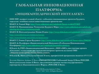 ГЛОБАЛЬНАЯ ИННОВАЦИОННАЯ
ПЛАТФОРМА:
«ЭНЦИКЛОПЕДИЧЕСКИЙ ИНТЕЛЛЕКТ»
•
•
•
•
•
•
•
•
•

•

ООО ЭИС лидирует в новой области глобальных инновационных проектов будущего,
определив основные классы инвестиционных проектов как:
КЛАСС А: Умный Мир: http://www.slideshare.net/ashabook/future-world-27173937
КЛАСС Б: Инновационные Технологии Будущего Мира: http://www.slideshare.net/ashabook/
creating-the-future-tomorrows-world
КЛАСС В: Интеллектуальные Нации 21 века: http://www.slideshare.net/ashabook/smart-europe
http://www.slideshare.net/ashabook/ieurope
http://www.slideshare.net/ashabook/future-russia
КЛАСС Г: Умные Города Будущего: http://www.slideshare.net/ashabook/future-cities-27402134
КЛАСС Д: Платформа «Энциклопедический Интеллект» (Глобальная Инновационная
Платформа): http://www.slideshare.net/ashabook/innovation-platform
В Классе Д, ГИП «Энциклопедический Интеллект» , ООО «ЭИС», как участник проекта
«Сколково», осуществляет ряд междисциплинарных проектов на основе ГИП
«ЭНЦИКЛОПЕДИЧЕСКИЙ ИНТЕЛЛЕКТ»
В Классе В, Интеллектуальные Нации 21 века, приоритетной программама является «РОССИЯ
Ведущая Мировая Держава 21 Века; «УМНАЯ РОССИЯ: Глобальный Лидер 21 Века; РОССИЯ Интеллектуальная нация 21 Века», предложенная в рамках частно-государственного
партнерства и общенационального Форума «РОССИЯ 21 Века».
РОССИЯ-Ведущая Держава 21 Века
ООО "ЭИС" 2013 All Rights Reserved

 