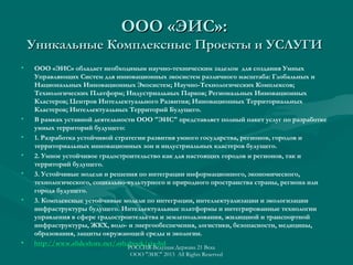ООО «ЭИС»:
Уникальные Комплексные Проекты и УСЛУГИ
•

•
•
•
•

•

•

ООО «ЭИС» обладает необходимым научно-техническим заделом для создания Умных
Управляющих Систем для инновационных экосистем различного масштаба: Глобальных и
Национальных Инновационных Экосистем; Научно-Технологических Комплексов;
Технологических Платформ; Индустриальных Парков; Региональных Инновационных
Кластеров; Центров Интеллектуального Развития; Инновационных Территориальных
Кластеров; Интеллектуальных Территорий Будущего.
В рамках уставной деятельности ООО "ЭИС" представляет полный пакет услуг по разработке
умных территорий будущего:
1. Разработка устойчивой стратегии развития умного государства, регионов, городов и
территориальных инновационных зон и индустриальных кластеров будущего.
2. Умное устойчивое градостроительство как для настоящих городов и регионов, так и
территорий будущего.
3. Устойчивые модели и решения по интеграции информационного, экономического,
технологического, социально-культурного и природного пространства страны, региона или
города будущего.
3. Комплексные устойчивые модели по интеграции, интеллектуализации и экологизации
инфраструктуры будущего. Интеллектуальные платформы и интегрированные технологии
управления в сфере градостроительства и землепользования, жилищной и транспортной
инфраструктуры, ЖКХ, водо- и энергообеспечения, логистики, безопасности, медицины,
образования, защиты окружающей среды и экологии.
http://www.slideshare.net/ashabook/eis-ltd
РОССИЯ-Ведущая Держава 21 Века
ООО "ЭИС" 2013 All Rights Reserved

 
