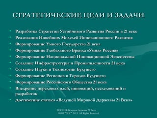 СТРАТЕГИЧЕСКИЕ ЦЕЛИ И ЗАДАЧИ
•
•
•
•
•
•
•
•
•
•

Разработка Стратегии Устойчивого Развития России в 21 веке
Реализация Новейших Моделей Инновационного Развития
Формирование Умного Государства 21 века
Формирование Глобального Бренда «Умная Россия»
Формирование Национальной Инновационной Экосистемы
Создание Инфраструктуры и Промышленности 21 века
Создание Науки и Технологии Будущего
Формирование Регионов и Городов Будущего
Формирование Российского Общества 21 века
Внедрение передовых идей, инноваций, исследований и
разработок
• Достижение статуса «Ведущей Мировой Державы 21 Века»
«
РОССИЯ-Ведущая Держава 21 Века
ООО "ЭИС" 2013 All Rights Reserved

 