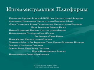 Интеллектуальные Платформы
•
•
•
•
•
•
•
•
•
•

Концепция и Стратегия Развития РОССИИ как Интеллектуальной Федерации
Федеральная/Национальная Интеллектуальная Платформа: i-Russia
«Умное Государство»: Единая Государственная Интеллектуальная Платформа
• Наука, Технология, Оборона, Космос
Научно-Технический Комплекс «Интеллектуальная Россия»
Интеллектуальная Платформа «Умный Космос»
• Эко Регионы и Умные Города
Новая Москва – Интеллектуальный Экогород
Московская Область: Эко Территории, Умные Города и Устойчивые Поселения
Экограды и Устойчивые Поселения
Зеленые Зоны и Новые Умные Поселения
• Центры Инновационного Развития
Интеллектуальная Экосистема «Сколково»

РОССИЯ-Ведущая Держава 21 Века
ООО "ЭИС" 2013 All Rights Reserved

 