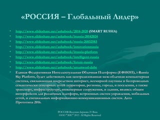 «РОССИЯ – Глобальный Лидер»
•
•
•
•
•
•
•
•
•

http://www.slideshare.net/ashabook/2014-2020 (SMART RUSSIA)
http://www.slideshare.net/ashabook/irussia-20142024
http://www.slideshare.net/ashabook/russia-26832583
http://www.slideshare.net/ashabook/innovationrussia
http://www.slideshare.net/ashabook/irussia-platform
http://www.slideshare.net/ashabook/intelligent-russia
http://www.slideshare.net/ashabook/future-russia
http://www.slideshare.net/ashabook/smartworl-dabr
Единая Федеративная Интеллектуальная Облачная Платформа (ЕФИОП), i-Russia
Sky Platform, будет действовать как централизованная меж-облачная компьютерная
система, связывающая посредством интернет, всемирной паутины и беспроводных
семантически сенсорных сетей территории, регионы, города, и поселения, а также
транспорт, инфраструктуру, инженерные сооружения, и здания, являясь общим
интерфейсом для различных платформ, встроенных систем управления, мобильных
сетей, и специальных информационно-коммуникационных систем. Дата
Прототипа 2016.
РОССИЯ-Ведущая Держава 21 Века
ООО "ЭИС" 2013 All Rights Reserved

 