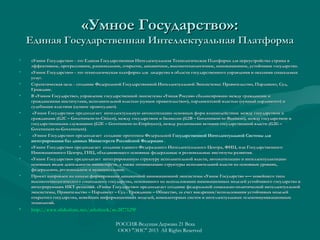 «Умное Государство»:

Единая Государственная Интеллектуальная Платформа
•
•
•
•

•

•
•
•

•

•

«Умное Государство» - это Единая Государственная Интеллектуальная Технологическая Платформа для переустройства страны в
эффективное, прогрессивное, рациональное, открытое, динамичное, высокотехнологичное, инновационное, устойчивое государство.
«Умное Государство» - это технологическая платформа для лидерства в области государственного управления и оказания социальных
услуг.
услуг.
Стратегическая цель - создание Федеральной Государственной Интеллектуальной Экосистемы: Правительство, Парламент, Суд,
Граждане.
В «Умном Государстве», управление государственной экосистемы «Умная Россия» сбалансировано между гражданами и
гражданскими институтами, исполнительной властью («умное правительство»), парламентской властью («умный парламент») и
судебными властями («умное правосудие»).
«Умное Государство» предполагает интеллектуальную автоматизацию основных форм взаимодействия: между государством и
гражданами (G2C – Government-to-Citizen), между государством и бизнесом (G2B – Government-to-Business), между государством и
(G
Government- to- Citizen),
(G
Government- to- Business),
государственными служащими (G2E – Government-to-Employees), между различными ветвями государственной власти (G2G –
(G
Government- to- Employees),
(G
Government-to-Government).
Government- to- Government).
«Умное Государство» предполагает создание прототипа Федеральной Государственной Интеллектуальной Системы для
Г
интегрирования баз данных Министерств Российской Федерации .
«Умное Государство» предполагает создание единого Федерального Интеллектуального Центра, ФИЦ, или Государственного
Инновационного Центра, ГИЦ, объединяющего основные федеральные и региональные институты развития.
«Умное Государство» предполагает интегрированную структуру исполнительной власти, автоматизацию и интеллектуализацию
основных видов деятельности министерств, а также оптимизацию структуры исполнительной власти на основных уровнях,
федеральном, региональном и муниципальном.
Проект направлен на начало формирования динамичной инновационной экосистемы «Умное Государство »— новейшего типа
высокотехнологического социального государства, основанного на использовании инновационных моделей устойчивого государства и
интегрирующих ИКТ-решений. «Умное Государство» предполагает создание федеральной социально-политической интеллектуальной
экосистемы, Правительство – Парламент – Суд - Гражданин – Общество, за счет внедрения/использования устойчивых моделей
открытого государства, новейших информационных моделей, компьютерных систем и интеллектуальных телекоммуникационных
технологий.

http://www.slideshare.net/ashabook/ss-20771290
http://www. slideshare. net/ ashabook/ ss-20771290

РОССИЯ-Ведущая Держава 21 Века
ООО "ЭИС" 2013 All Rights Reserved

 