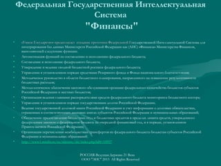 Федеральная Государственная Интеллектуальная
Система

"Финансы"
•

•
•
•
•
•
•
•
•
•
•

•
•

«Умное Государство» предполагает создание прототипа Федеральной Государственной Интеллектуальной Системы для
Г
интегрирования баз данных Министерств Российской Федерации как (АИС) «Финансы» Министерства Финансов,
выполняющей следующие функции.
Автоматизация функций по составлению и исполнению федерального бюджета;
Составление и исполнение федерального бюджета;
Утверждение и ведение сводной бюджетной росписи федерального бюджета;
Управление в установленном порядке средствами Резервного фонда и Фонда национального благосостояния;
Методическое руководство в области бюджетного планирования, направленного на повышение результативности
бюджетных расходов;
Методологическое обеспечение кассового обслуживания органами федерального казначейства бюджетов субъектов
Российской Федерации и местных бюджетов;
Организация ведения главными распорядителями средств федерального бюджета мониторинга бюджетного сектора;
Управление в установленном порядке государственным долгом Российской Федерации;
Ведение государственной долговой книги Российской Федерации и учет информации о долговых обязательствах,
отраженных в соответствующих долговых книгах субъектов Российской Федерации и муниципальных образований;
Обеспечение предоставления бюджетных ссуд и бюджетных кредитов в пределах лимита средств, утвержденного
федеральным законом о федеральном бюджете на очередной финансовый год, и в порядке, установленном
Правительством Российской Федерации;
Организация перечисления межбюджетных трансфертов из федерального бюджета бюджетам субъектов Российской
Федерации и муниципальных образований
http://www1.minfin.ru/ru/ministry/ais/index.php?id4=10957
РОССИЯ-Ведущая Держава 21 Века
ООО "ЭИС" 2013 All Rights Reserved

 