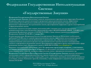 Федеральная Государственная Интеллектуальная
Система:
«Государственные Закупки»
•

•

•

•

•

Федеральная Государственная Интеллектуальная Система:
«Государственные Закупки» обеспечивает единство экономического пространства на территории Российской
Федерации, определяя единый системный и прозрачный порядок размещения заказов, эффективное
использование средств бюджетов и внебюджетных источников финансирования открытое участие
физических и юридических лиц в размещении заказов, предотвращение коррупции и других злоупотреблений
в сфере размещения заказов.
Размещение заказов на поставки товаров, выполнение работ, оказание услуг для государственных,
муниципальных нужд, нужд бюджетных учреждений регулирует ФЕДЕРАЛЬНЫЙ ЗАКОН, N 94-ФЗ с изм.,
94-ФЗ
внесенными Федеральным законом от 16.10.2012 N 174-ФЗ, а также новыми изменениями, внесенными
Федеральным Законом № 396-ФЗ от 1 января 2014 г.
В существующем виде, Федеральная Система Государственных Закупок не обеспечивает необходимых
требований N 94-ФЗ, как-то: единый порядок размещения заказов, эффективное использование средств
94-ФЗ,
бюджетов, равно-доступное участие физических и юридических лиц, добросовестная конкуренция,
совершенствования деятельности органов государственной власти и органов местного самоуправления
гласность и прозрачность размещения заказов, предотвращения коррупции и других злоупотреблений в сфере
размещения заказов. (в ред. Федерального закона от 08.05.2010 N 83-ФЗ) www.zakupki.gov.ru
Типичные злоупотребления – размещение заказа без проведения торгов (запрос котировок, у единственного
поставщика (исполнителя, подрядчика), на биржах), под фальшивого поставщика (исполнителя, подрядчика),
искусственные цены, закрытые аукционы, коррупционные схемы с офшорными компаниями и др.
Федеральная Государственная Интеллектуальная Система «Государственные Закупки» включает вводимую в
эксплуатацию единую информационную систему закупок товаров, работ, услуг с систематизированным
реестром заказов, конкурентных цен товаров, работ, услуг, кандидатов, заказчиков, исполнителей, контрактов
и договоров, отчетов, банковских гарантий, изменений, а также информации и документов, предусмотренных
Законом № 223-ФЗ.
РОССИЯ-Ведущая Держава 21 Века
ООО "ЭИС" 2013 All Rights Reserved

 