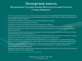 Экспертная панель
Федеральная Государственная Интеллектуальная Система
«Умные Финансы"
• «Умное Государство» предполагает создание прототипа Федеральной Государственной Интеллектуальной Системы
для интегрирования баз данных Министерств Российской Федерации как (АИС) «Финансы» Министерства Финансов,
выполняющей следующие функции.
• Автоматизация функций по составлению и исполнению федерального бюджета;
• Составление и исполнение федерального бюджета;
• Утверждение и ведение сводной бюджетной росписи федерального бюджета;
• Управление в установленном порядке средствами Резервного фонда и Фонда национального благосостояния;
• Методическое руководство в области бюджетного планирования, направленного на повышение результативности
бюджетных расходов;
• Методологическое обеспечение кассового обслуживания органами федерального казначейства бюджетов субъектов
Российской Федерации и местных бюджетов;
• Организация ведения главными распорядителями средств федерального бюджета мониторинга бюджетного сектора;
• Управление в установленном порядке государственным долгом Российской Федерации;
• Ведение государственной долговой книги Российской Федерации и учет информации о долговых обязательствах,
отраженных в соответствующих долговых книгах субъектов Российской Федерации и муниципальных образований;
• Обеспечение предоставления бюджетных ссуд и бюджетных кредитов в пределах лимита средств, утвержденного
федеральным законом о федеральном бюджете на очередной финансовый год, и в порядке, установленном
Правительством Российской Федерации;
• Организация перечисления межбюджетных трансфертов из федерального бюджета бюджетам субъектов Российской
Федерации и муниципальных образований
• http://www1.minfin.ru/ru/ministry/ais/index.php?id4=10957
ФОРУМ "Россия 21 Века" ООО "ЭИС"
2014 All Rights Reserved
 