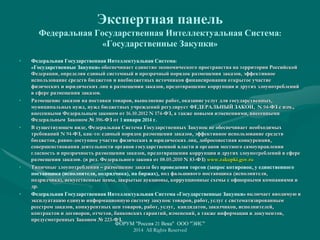 Экспертная панель
Федеральная Государственная Интеллектуальная Система:
«Государственные Закупки»
• Федеральная Государственная Интеллектуальная Система:
«Государственные Закупки» обеспечивает единство экономического пространства на территории Российской
Федерации, определяя единый системный и прозрачный порядок размещения заказов, эффективное
использование средств бюджетов и внебюджетных источников финансирования открытое участие
физических и юридических лиц в размещении заказов, предотвращение коррупции и других злоупотреблений
в сфере размещения заказов.
• Размещение заказов на поставки товаров, выполнение работ, оказание услуг для государственных,
муниципальных нужд, нужд бюджетных учреждений регулирует ФЕДЕРАЛЬНЫЙ ЗАКОН, N 94-ФЗ с изм.,
внесенными Федеральным законом от 16.10.2012 N 174-ФЗ, а также новыми изменениями, внесенными
Федеральным Законом № 396-ФЗ от 1 января 2014 г.
• В существующем виде, Федеральная Система Государственных Закупок не обеспечивает необходимых
требований N 94-ФЗ, как-то: единый порядок размещения заказов, эффективное использование средств
бюджетов, равно-доступное участие физических и юридических лиц, добросовестная конкуренция,
совершенствования деятельности органов государственной власти и органов местного самоуправления
гласность и прозрачность размещения заказов, предотвращения коррупции и других злоупотреблений в сфере
размещения заказов. (в ред. Федерального закона от 08.05.2010 N 83-ФЗ) www.zakupki.gov.ru
• Типичные злоупотребления – размещение заказа без проведения торгов (запрос котировок, у единственного
поставщика (исполнителя, подрядчика), на биржах), под фальшивого поставщика (исполнителя,
подрядчика), искусственные цены, закрытые аукционы, коррупционные схемы с офшорными компаниями и
др.
• Федеральная Государственная Интеллектуальная Система «Государственные Закупки» включает вводимую в
эксплуатацию единую информационную систему закупок товаров, работ, услуг с систематизированным
реестром заказов, конкурентных цен товаров, работ, услуг, кандидатов, заказчиков, исполнителей,
контрактов и договоров, отчетов, банковских гарантий, изменений, а также информации и документов,
предусмотренных Законом № 223-ФЗ.
ФОРУМ "Россия 21 Века" ООО "ЭИС"
2014 All Rights Reserved
 