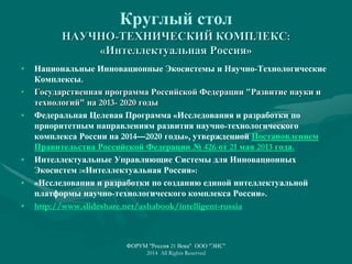 Круглый стол
НАУЧНО-ТЕХНИЧЕСКИЙ КОМПЛЕКС:
«Интеллектуальная Россия»
• Национальные Инновационные Экосистемы и Научно-Технологические
Комплексы.
• Государственная программа Российской Федерации "Развитие науки и
технологий" на 2013- 2020 годы
• Федеральная Целевая Программа «Исследования и разработки по
приоритетным направлениям развития научно-технологического
комплекса России на 2014—2020 годы», утвержденной Постановлением
Правительства Российской Федерации № 426 от 21 мая 2013 года.
• Интеллектуальные Управляющие Системы для Инновационных
Экосистем :«Интеллектуальная Россия»:
• «Исследования и разработки по созданию единой интеллектуальной
платформы научно-технологического комплекса России».
• http://www.slideshare.net/ashabook/intelligent-russia
ФОРУМ "Россия 21 Века" ООО "ЭИС"
2014 All Rights Reserved
 