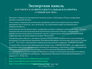 Экспертная панель
КОСМИЧЕСКАЯ ИНТЕЛЛЕКТУАЛЬНАЯ ПЛАТФОРМА
«УМНЫЙ КОСМОС»
• Президент и Правительство прилагают большие усилия, чтобы вернуть России лидирующие
позиции в освоении космоса.
• Тем не менее, американские космические программы значительно превосходят российские
программы, как по качеству, так и количеству, что существенно влияет на национальную
обороноспособность.
• Единственный способ прочно занять лидирующие позиции в мировой космической гонке – полная и
повсеместная интеллектуализация всей космической деятельности России, с приоритетом
разработки интеллектуальных космических систем и строительства умной ракетно-космической
инфраструктуры, включая новый космодром "Восточный".
• Экспертная панель обсудит с активным участием РОСКОСМОСа вопросы интеллектуализации и
интеграции Государственной программы Российской Федерации «Космическая деятельность России
на 2013 - 2020 годы» и перспективы создания интеллектуальной платформы «УМНЫЙ КОСМОС».
• Создание Интеллектуальной Инновационной Экосистемы «УМНЫЙ КОСМОС», как эффективного
механизма управления мероприятиями космической программы, существенно снижает большинство
ожидаемых рисков достижения основных целей Космической Программы (ОСНОВы
государственной политики Российской Федерации в области космической деятельности на период
до 2030 года и дальнейшую перспективу, утвержденные Президентом Российской Федерации от 19
апреля 2013 г. № Пр-906).
• http://www.slideshare.net/ashabook/smart-cosmos
• http://www.slideshare.net/ashabook/future-space
• http://www.slideshare.net/ashabook/space-platform
•
ФОРУМ "Россия 21 Века" ООО "ЭИС"
2014 All Rights Reserved
 