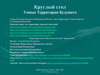Круглый стол
Умные Территории Будущего
• Умные Регионы Будущего: Московская Область: Эко Территории, Умные Города и
Устойчивые Поселения
• Развития умных эко территорий, городов и поселений
• http://www.slideshare.net/ashabook/intelligent-russia
• http://www.slideshare.net/ashabook/sustainable-russia
• http://www.slideshare.net/ashabook/russia-33124907
• http://www.slideshare.net/ashabook/new-russia
• Территориальные Интеллектуальные Экосистемы:
• Москва - Умный Город Будущего
• Устойчивое Подмосковье: Программы и Задачи
• Экологизация Подмосковья
• Интеллектуализация Подмосковья
• Российские «Умные Города Будущего»
• Умное Подмосковье. http://www.slideshare.net/ashabook/ss-21266398
• i-Moscow: http://www.slideshare.net/ashabook/moscow-smart-territory-of-the-future-compatibility-
mode
• «Москва – Интеллектуальный Экогород»: http://www.slideshare.net/ashabook/ss-9714384
ФОРУМ "Россия 21 Века" ООО "ЭИС"
2014 All Rights Reserved
 