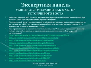 Экспертная панель
УМНЫЕ АГЛОМЕРАЦИИ КАК ФАКТОР
УСТОЙЧИВОГО РОСТА
• Более 60% мирового ВВП создается в 600 ведущих городских агломерациях по всему миру, при
этом 65% таких городов расположены в развитых странах.
• Географический центр городского развития в ближайшее время начнет активно смещаться на
восток, причем к 2025 году уже около трети наиболее стремительно растущих городов будут
приходиться на долю развивающихся стран.
• Как города становятся локомотивами глобального роста? Что следует предпринять деловому
сообществу, чтобы воспользоваться возможностями, возникающими благодаря этой
мегатенденции?
• HTTP://FORUMSPB.COM/RU/2014/SECTIONS/30/MATERIALS/229/SESSIONS/750
• http://eu-smartcities.eu/content/show-world-you-are-smart-city
• http://www.slideshare.net/ashabook/smart-cities-benefits
• http://eu-smartcities.eu/blog/smart-cities-global-initiative
• http://www.slideshare.net/ashabook/future-city-commitment
• http://www.slideshare.net/ashabook/smart-cities-global-initiative
• http://www.slideshare.net/ashabook/smart-city-global-initiative
• http://www.slideshare.net/ashabook/sustainable-city
• http://www.slideshare.net/ashabook/sustainable-russia
• http://www.slideshare.net/ashabook/russia-33124907
• http://www.slideshare.net/ashabook/new-russia
ФОРУМ "Россия 21 Века" ООО "ЭИС"
2014 All Rights Reserved
 