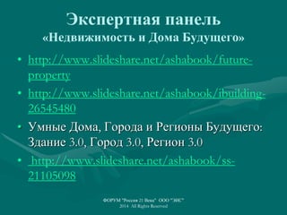 Экспертная панель
«Недвижимость и Дома Будущего»
• http://www.slideshare.net/ashabook/future-
property
• http://www.slideshare.net/ashabook/ibuilding-
26545480
• Умные Дома, Города и Регионы Будущего:
Здание 3.0, Город 3.0, Регион 3.0
• http://www.slideshare.net/ashabook/ss-
21105098
ФОРУМ "Россия 21 Века" ООО "ЭИС"
2014 All Rights Reserved
 