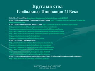 Круглый стол
Глобальные Инновации 21 Века
• КЛАСС А: Умный Мир: http://www.slideshare.net/ashabook/future-world-27173937
• КЛАСС Б: Инновационные Технологии Будущего Мира: http://www.slideshare.net/ashabook/creating-the-
future-tomorrows-world
• КЛАСС В: Интеллектуальные Нации 21 века: http://www.slideshare.net/ashabook/smart-europe
• http://eu-smartcities.eu/blog/europe-sustainable-states-commitments
• http://eu-smartcities.eu/content/become-smart-nation-build-your-brand-name
• http://www.slideshare.net/ashabook/sustainable-nations-global-initiative-russia
• http://www.slideshare.net/ashabook/sustainable-nations-global-initiative-europe
• http://www.slideshare.net/ashabook/ieurope
• http://www.slideshare.net/ashabook/future-russia
• КЛАСС Г: Умные Города Будущего:
• http://eu-smartcities.eu/content/show-world-you-are-smart-city
• http://www.slideshare.net/ashabook/future-city-commitment
• http://www.slideshare.net/ashabook/smart-cities-global-initiative
• http://www.slideshare.net/ashabook/smart-city-global-initiative
• http://www.slideshare.net/ashabook/future-cities-27402134
• http://eu-smartcities.eu/blog/smart-cities-global-initiative
• КЛАСС Д: Платформа «Энциклопедический Интеллект» (Глобальная Инновационная Платформа):
• http://www.slideshare.net/ashabook/innovation-platform
ФОРУМ "Россия 21 Века" ООО "ЭИС"
2014 All Rights Reserved
 