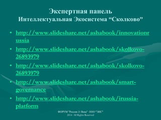 Экспертная панель
Интеллектуальная Экосистема “Сколково”
• http://www.slideshare.net/ashabook/innovationr
ussia
• http://www.slideshare.net/ashabook/skolkovo-
26893979
• http://www.slideshare.net/ashabook/skolkovo-
26893979
• http://www.slideshare.net/ashabook/smart-
governance
• http://www.slideshare.net/ashabook/irussia-
platform
ФОРУМ "Россия 21 Века" ООО "ЭИС"
2014 All Rights Reserved
 