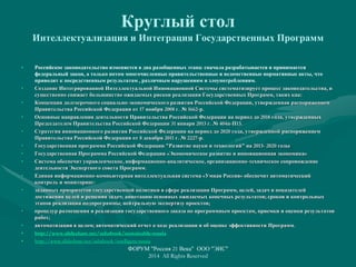Круглый стол
Интеллектуализация и Интеграция Государственных Программ
• Российское законодательство изменяется в два разобщенных этапа: сначала разрабатывается и принимается
федеральный закон, а только потом многочисленные правительственные и ведомственные нормативные акты, что
приводит к посредственным результатам , различным нарушениям и злоупотреблениям.
• Создание Интегрированной Интеллектуальной Инновационной Системы систематизирует процесс законодательства, и
существенно снижает большинство ожидаемых рисков реализации Государственных Программ, таких как:
• Концепция долгосрочного социально-экономического развития Российской Федерации, утвержденная распоряжением
Правительства Российской Федерации от 17 ноября 2008 г. № 1662-р.
• Основные направления деятельности Правительства Российской Федерации на период до 2018 года, утвержденных
Председателем Правительства Российской Федерации 31 января 2013 г. № 404п-П13.
• Стратегия инновационного развития Российской Федерации на период до 2020 года, утвержденной распоряжением
Правительства Российской Федерации от 8 декабря 2011 г. № 2227-р.
• Государственная программа Российской Федерации "Развитие науки и технологий" на 2013- 2020 годы
• Государственная Программа Российской Федерации «Экономическое развитие и инновационная экономика»
• Система обеспечит управленческое, информационно-аналитическое, организационно-техническое сопровождение
деятельности Экспертного совета Программ.
• Единая информационно-компьютерная интеллектуальная система «Умная Россия» обеспечит автоматический
контроль и мониторинг:
• заданных приоритетов государственной политики в сфере реализации Программ, целей, задач и показателей
достижения целей и решения задач; аннотацию основных ожидаемых конечных результатов; сроков и контрольных
этапов реализации подпрограммы; нейтральную экспертизу проектов;
• процедур размещения и реализации государственного заказа по программным проектам, приемки и оценки результатов
работ;
• автоматизации в целом; автоматический отчет о ходе реализации и об оценке эффективности Программ.
• http://www.slideshare.net/ashabook/sustainable-russia
• http://www.slideshare.net/ashabook/intelligent-russia
ФОРУМ "Россия 21 Века" ООО "ЭИС"
2014 All Rights Reserved
 