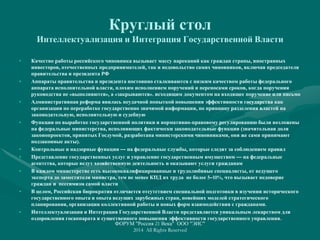 Круглый стол
Интеллектуализация и Интеграция Государственной Власти
• Качество работы российского чиновника вызывает массу нареканий как граждан страны, иностранных
инвесторов, отечественных предпринимателей, так и недовольство самих чиновников, включая председателя
правительства и президента РФ
• Аппараты правительства и президента постоянно сталкиваются с низким качеством работы федерального
аппарата исполнительной власти, плохим исполнением поручений и переносами сроков, когда поручения
руководства не «выполняются», а «закрываются». исходящим документом на входящее поручение или письмо
• Административная реформа явилась неудачной попыткой повышения эффективности государства как
организации по переработке государственно значимой информации, по принципу разделения властей на
законодательную, исполнительную и судебную
• Функции по выработке государственной политики и нормативно-правовому регулированию были возложены
на федеральные министерства, исполняющих фактически законодательные функции (значительная доля
законопроектов, принятых Госдумой, разработана министерскими чиновниками, они же сами принимают
подзаконные акты).
• Контрольные и надзорные функции — на федеральные службы, которые следят за соблюдением правил
• Представление государственных услуг и управление государственным имуществом — на федеральные
агентства, которые ведут хозяйственную деятельность и оказывают услуги гражданам
• В каждом министерстве есть высококвалифицированные и трудолюбивые специалисты, от ведущего
эксперта до заместителя министра, тем не менее КПД их труда не более 5–10%, что вызывает недоверие
граждан и пессимизм самой власти
• В целом, Российская бюрократия отличается отсутствием специальной подготовки в изучении исторического
государственного опыта и опыта ведущих зарубежных стран, новейших моделей стратегического
планирования, организации коллективной работы и новых форм взаимодействия с гражданами.
• Интеллектуализация и Интеграция Государственной Власти представляется уникальным лекарством для
оздоровления госаппарата и существенного повышения эффективности государственного управления.
ФОРУМ "Россия 21 Века" ООО "ЭИС"
2014 All Rights Reserved
 