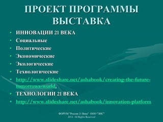 ПРОЕКТ ПРОГРАММЫ
ВЫСТАВКА
• ИННОВАЦИИ 21 ВЕКА
• Социальные
• Политические
• Экономические
• Экологические
• Технологические
• http://www.slideshare.net/ashabook/creating-the-future-
tomorrows-world.
• ТЕХНОЛОГИИ 21 ВЕКА
• http://www.slideshare.net/ashabook/innovation-platform
ФОРУМ "Россия 21 Века" ООО "ЭИС"
2014 All Rights Reserved
 